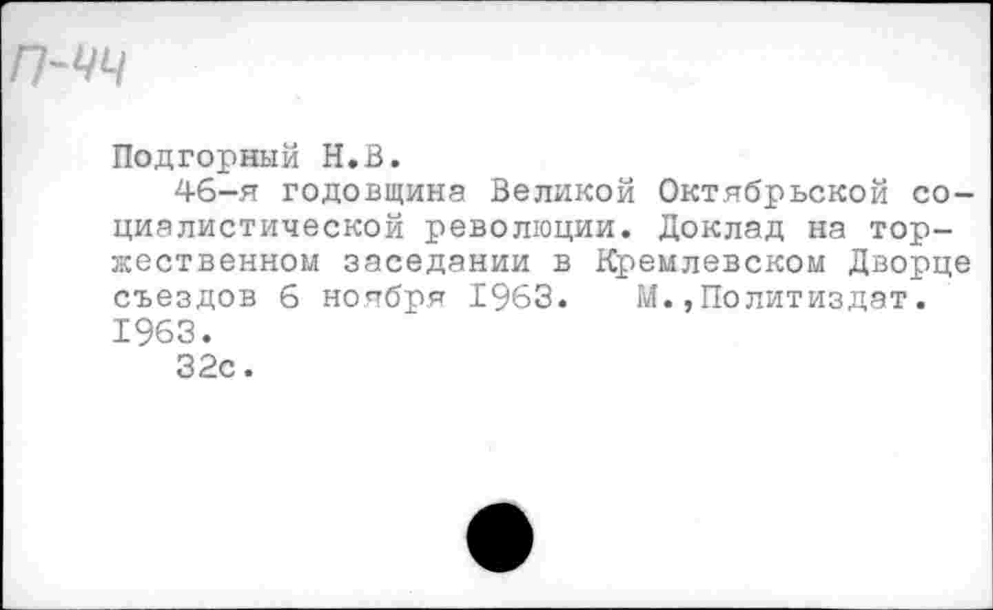 ﻿Подгорный Н.В.
46-я годовщина Великой Октябрьской социалистической революции. Доклад на торжественном заседании в Кремлевском Дворце съездов 6 ноября 1963. М.,Политиздат. 1963.
32с.